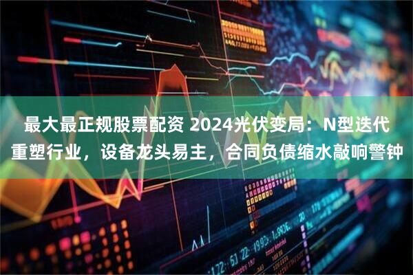 最大最正规股票配资 2024光伏变局：N型迭代重塑行业，设备龙头易主，合同负债缩水敲响警钟