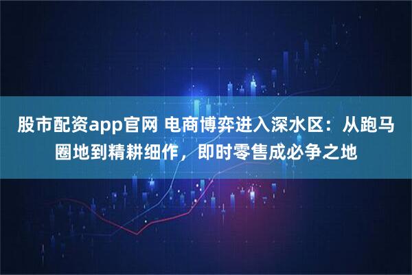 股市配资app官网 电商博弈进入深水区：从跑马圈地到精耕细作，即时零售成必争之地