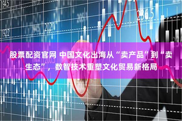 股票配资官网 中国文化出海从“卖产品”到“卖生态”，数智技术重塑文化贸易新格局
