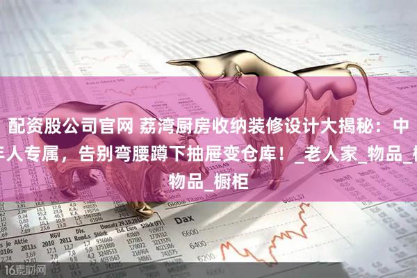 配资股公司官网 荔湾厨房收纳装修设计大揭秘：中老年人专属，告别弯腰蹲下抽屉变仓库！_老人家_物品_橱柜