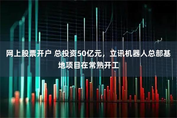 网上股票开户 总投资50亿元，立讯机器人总部基地项目在常熟开工