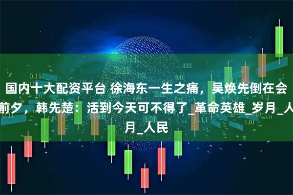 国内十大配资平台 徐海东一生之痛，吴焕先倒在会师前夕，韩先楚：活到今天可不得了_革命英雄_岁月_人民