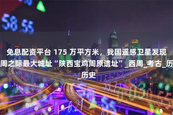 免息配资平台 175 万平方米，我国遥感卫星发现商周之际最大城址“陕西宝鸡周原遗址”_西周_考古_历史