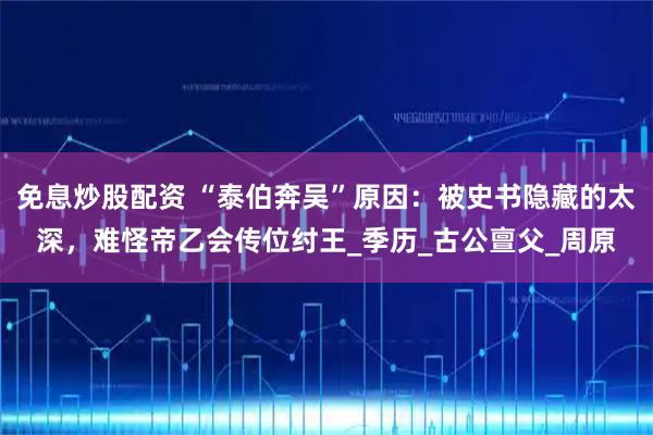 免息炒股配资 “泰伯奔吴”原因：被史书隐藏的太深，难怪帝乙会传位纣王_季历_古公亶父_周原