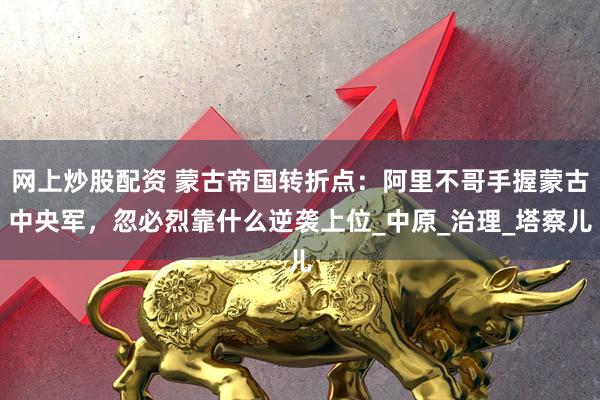 网上炒股配资 蒙古帝国转折点：阿里不哥手握蒙古中央军，忽必烈靠什么逆袭上位_中原_治理_塔察儿
