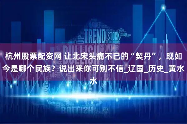 杭州股票配资网 让北宋头痛不已的“契丹”，现如今是哪个民族？说出来你可别不信_辽国_历史_黄水
