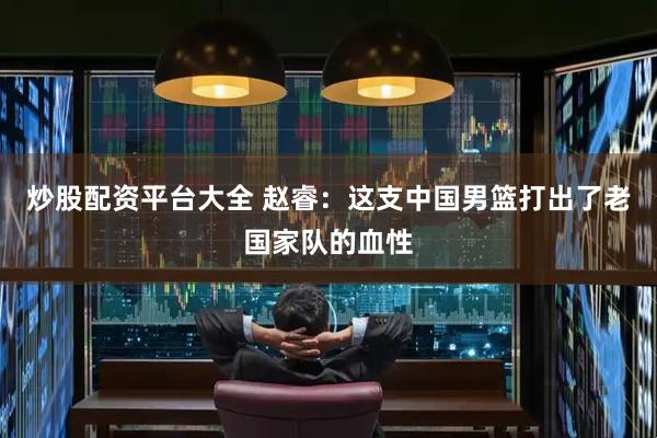 炒股配资平台大全 赵睿：这支中国男篮打出了老国家队的血性