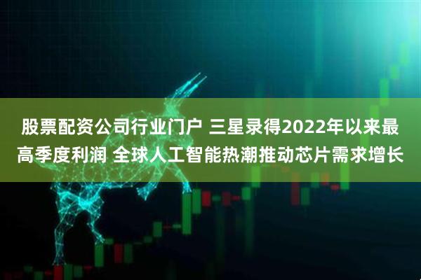 股票配资公司行业门户 三星录得2022年以来最高季度利润 全球人工智能热潮推动芯片需求增长