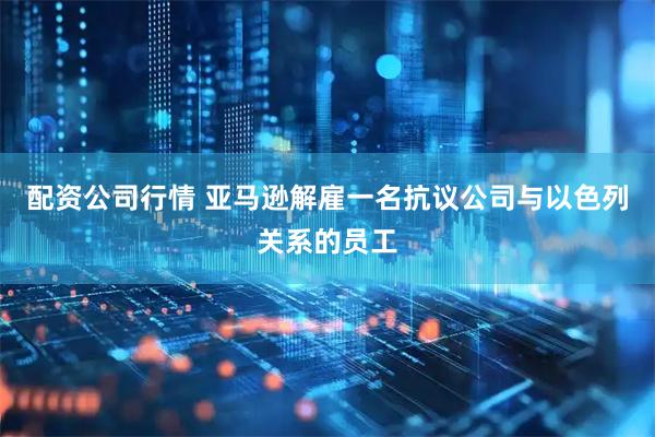 配资公司行情 亚马逊解雇一名抗议公司与以色列关系的员工
