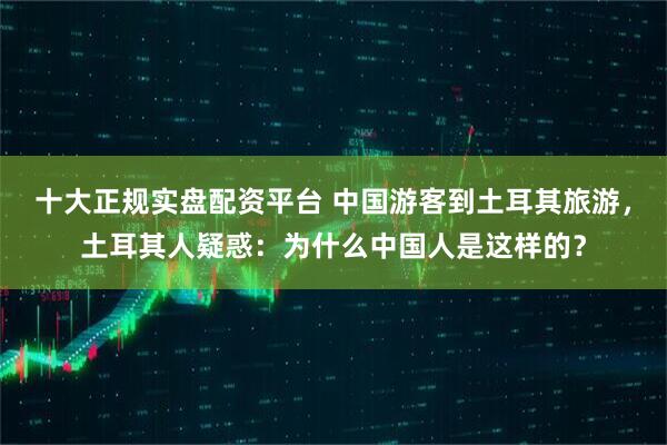 十大正规实盘配资平台 中国游客到土耳其旅游，土耳其人疑惑：为什么中国人是这样的？