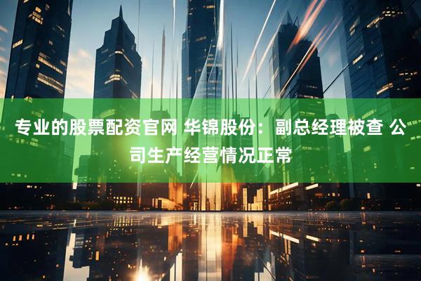 专业的股票配资官网 华锦股份：副总经理被查 公司生产经营情况正常
