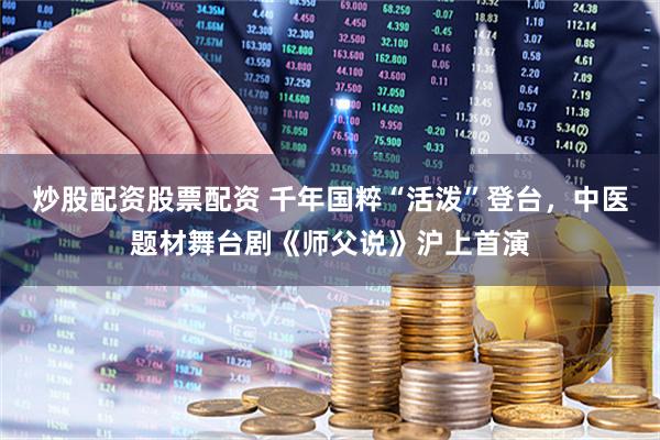 炒股配资股票配资 千年国粹“活泼”登台，中医题材舞台剧《师父说》沪上首演