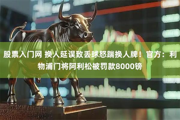 股票入门网 换人延误致丢球怒踹换人牌！官方：利物浦门将阿利松被罚款8000镑
